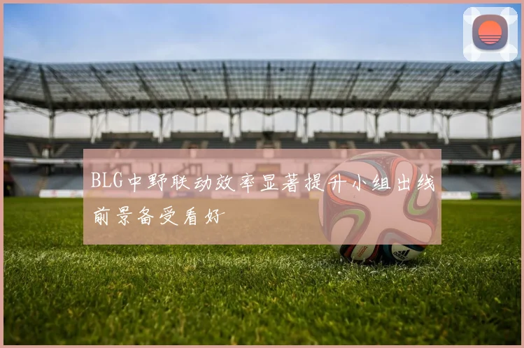 BLG中野联动效率显著提升小组出线前景备受看好