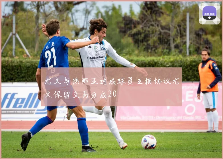 尤文与热那亚达成球员互换协议尤文保留交易分成20