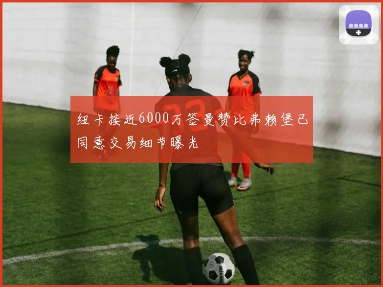 纽卡接近6000万签曼赞比弗赖堡已同意交易细节曝光