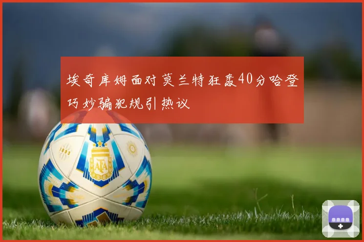 埃奇库姆面对莫兰特狂轰40分哈登巧妙骗犯规引热议