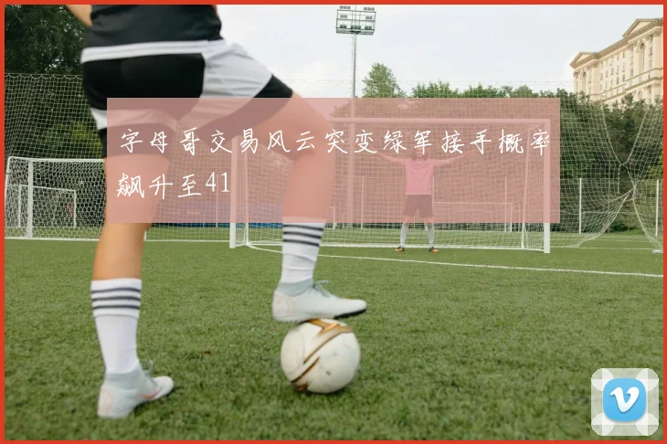 字母哥交易风云突变绿军接手概率飙升至41